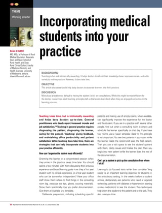 THEME
Working smarter
24 Reprinted from Australian Family Physician Vol.35,No.1/2,January/February 2006
Incorporating medical
students into your
practice
BACKGROUND
Teaching is fun and intrinsically rewarding. It helps doctors to refresh their knowledge base, improves morale, and adds
variety to routine practice. However, it does take time.
OBJECTIVE
This article discusses tips to help busy doctors incorporate learners into their practice.
DISCUSSION
Many busy practitioners default to having the student ‘sit in’ on consultations. While this might be most efficient for
the doctor, research on adult learning principles tell us that adults learn best when they are engaged and active in the
learning process.
Teaching takes time, but is intrinsically rewarding
and helps keep doctors up-to-date. General
practitioners who teach report increased morale and
job satisfaction.1,2 Teaching in general practice requires
diagnosing the patient, diagnosing the learner,
caring for the patient, ‘teaching’, giving feedback,
and maintaining office productivity and patient
satisfaction. While teaching does take time, there are
strategies that can help incorporate students into
your practice efficiently.
How can I organise the student most efficiently?
Orienting the learner in a concentrated session when
they arrive in the practice saves time later. You should
spend a few minutes with them discussing their previous
experience and broad learning goals – are they a first year
student with no clinical experience, or a final year student
who can be somewhat independent? Have your office
staff show them where to find things in the consulting
room (eg. otoscope ear tips, gloves, suturing materials).
Show them specifically how you prefer documentation.
Give them an example or a template.
Deliberate preparation, including scheduling specific
patients and making use of empty rooms, when available,
can significantly improve the experience for the doctor
and the student. If you are in a practice with several other
people, find out when a consulting room is empty and
schedule the learner specifically on that day. If you have
two rooms, use a ‘wave’ schedule (Table 1). This principle
is very important.You see two patients in your room while
the learner reads the record and sees the first patient.
Then you use a visit space to see the student’s patient
with them, clarify issues and finalise the plan. Then you
begin your next patient while the learner does the rest of
the documentation.
Can I get a student to pick up the consultation from where
I left it?
Learning to do focused visits rather than complete ‘long
cases’ is an important learning objective for students in
the ambulatory setting. In the weeks before a student
arrives, deliberately ask patients who need a targeted
review (eg. patients with diabetes or hypertension starting
a new medication) to see the student. Two techniques
help orient the student to the patient and to the task.They
also save you time.
Dawn E DeWitt
MD, MSc, is Professor of Rural
Medical Education, Associate
Dean and Head, School of
Rural Health, and Dean,
Rural Clinical School, Faculty
of Medicine Dentistry and
Health Sciences, University
of Melbourne, Victoria.
ddewitt@unimelb.edu.au
 