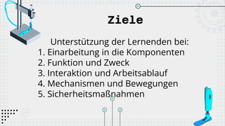 Ziele
Unterstützung der Lernenden bei:
1. Einarbeitung in die Komponenten
2. Funktion und Zweck
3. Interaktion und Arbeitsablauf
4. Mechanismen und Bewegungen
5. Sicherheitsmaßnahmen
 