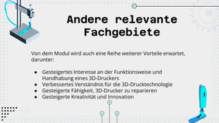 Andere relevante
Fachgebiete
Von dem Modul wird auch eine Reihe weiterer Vorteile erwartet,
darunter:
● Gesteigertes Interesse an der Funktionsweise und
Handhabung eines 3D-Druckers
● Verbessertes Verständnis für die 3D-Drucktechnologie
● Gesteigerte Fähigkeit, 3D-Drucker zu reparieren
● Gesteigerte Kreativität und Innovation
 