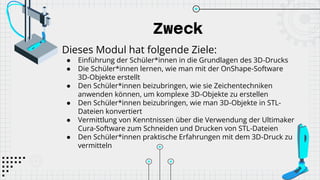 Zweck
Dieses Modul hat folgende Ziele:
● Einführung der Schüler*innen in die Grundlagen des 3D-Drucks
● Die Schüler*innen lernen, wie man mit der OnShape-Software
3D-Objekte erstellt
● Den Schüler*innen beizubringen, wie sie Zeichentechniken
anwenden können, um komplexe 3D-Objekte zu erstellen
● Den Schüler*innen beizubringen, wie man 3D-Objekte in STL-
Dateien konvertiert
● Vermittlung von Kenntnissen über die Verwendung der Ultimaker
Cura-Software zum Schneiden und Drucken von STL-Dateien
● Den Schüler*innen praktische Erfahrungen mit dem 3D-Druck zu
vermitteln
 