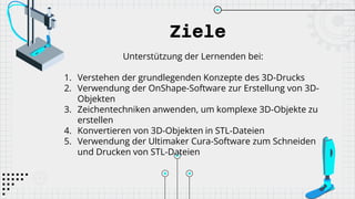Ziele
Unterstützung der Lernenden bei:
1. Verstehen der grundlegenden Konzepte des 3D-Drucks
2. Verwendung der OnShape-Software zur Erstellung von 3D-
Objekten
3. Zeichentechniken anwenden, um komplexe 3D-Objekte zu
erstellen
4. Konvertieren von 3D-Objekten in STL-Dateien
5. Verwendung der Ultimaker Cura-Software zum Schneiden
und Drucken von STL-Dateien
 