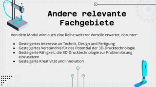 Andere relevante
Fachgebiete
Von dem Modul wird auch eine Reihe weiterer Vorteile erwartet, darunter:
● Gesteigertes Interesse an Technik, Design und Fertigung
● Gesteigertes Verständnis für das Potenzial der 3D-Drucktechnologie
● Gesteigerte Fähigkeit, die 3D-Drucktechnologie zur Problemlösung
einzusetzen
● Gesteigerte Kreativität und Innovation
 