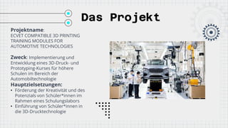 Das Projekt
Projektname:
ECVET COMPATIBLE 3D PRINTING
TRAINING MODULES FOR
AUTOMOTIVE TECHNOLOGIES
Zweck: Implementierung und
Entwicklung eines 3D-Druck- und
Prototyping-Kurses für höhere
Schulen im Bereich der
Automobiltechnologie
Hauptzielsetzungen:
• Förderung der Kreativität und des
Potenzials von Schüler*innen im
Rahmen eines Schulungslabors
• Einführung von Schüler*innen in
die 3D-Drucktechnologie
 