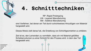 4. Schnitttechniken
RP -Rapid Prototyping
LM - Layered Manufacturing
AM - Additive Manufacturing
sind Verfahren, bei denen ein Teil durch schichtweises Hinzufügen von Material
hergestellt wird.
Dieses Modul zielt darauf ab, die Erstellung von Schichtgeometrien zu erklären.
Ziel ist es, den Lernenden zu vermitteln, dass ein mit Material gefülltes
Scheibenvolumen zu einer Schicht für den Prozess wird, in dem das Teil
hergestellt wird.
 