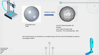 3D-Modell einer
Kugel eine STL-Datei desselben 3D-
Modells
einer Kugel (Tesselierung)
Dreiecke - 272, Scheitelpunkte - 816
Die Tesselierung ist ein Verfahren zur Annäherung der 3D-Form des CAD-Modells mit ebenen
dreieckigen Feldern
 