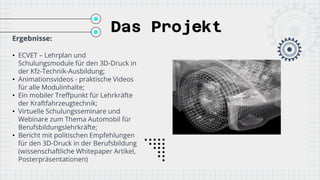 Das Projekt
Ergebnisse:
• ECVET – Lehrplan und
Schulungsmodule für den 3D-Druck in
der Kfz-Technik-Ausbildung;
• Animationsvideos - praktische Videos
für alle Modulinhalte;
• Ein mobiler Treffpunkt für Lehrkräfte
der Kraftfahrzeugtechnik;
• Virtuelle Schulungsseminare und
Webinare zum Thema Automobil für
Berufsbildungslehrkräfte;
• Bericht mit politischen Empfehlungen
für den 3D-Druck in der Berufsbildung
(wissenschaftliche Whitepaper Artikel,
Posterpräsentationen)
 