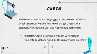 Zweck
Ziel dieses Moduls ist es, die gängigsten Materialien, die im 3D-
Druck verwendet werden, ihre Anwendungen, besonderen
Eigenschaften sowie die Vor- und Nachteile zu bestimmen.
➢ Im letzten Kapitel des Moduls wird ein Vergleich von
Filamenteigenschaften und 3D-Druckmaterialien erarbeitet.
 