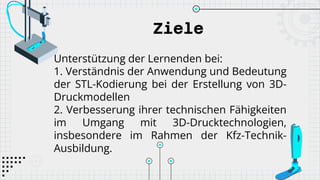 Ziele
Unterstützung der Lernenden bei:
1. Verständnis der Anwendung und Bedeutung
der STL-Kodierung bei der Erstellung von 3D-
Druckmodellen
2. Verbesserung ihrer technischen Fähigkeiten
im Umgang mit 3D-Drucktechnologien,
insbesondere im Rahmen der Kfz-Technik-
Ausbildung.
 