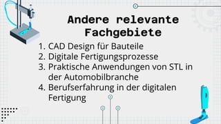 Andere relevante
Fachgebiete
1. CAD Design für Bauteile
2. Digitale Fertigungsprozesse
3. Praktische Anwendungen von STL in
der Automobilbranche
4. Berufserfahrung in der digitalen
Fertigung
 