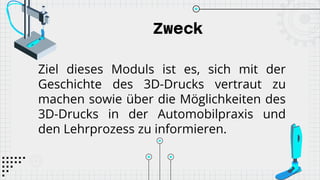 Zweck
Ziel dieses Moduls ist es, sich mit der
Geschichte des 3D-Drucks vertraut zu
machen sowie über die Möglichkeiten des
3D-Drucks in der Automobilpraxis und
den Lehrprozess zu informieren.
 