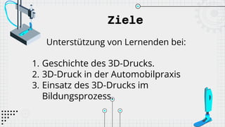 Ziele
Unterstützung von Lernenden bei:
1. Geschichte des 3D-Drucks.
2. 3D-Druck in der Automobilpraxis
3. Einsatz des 3D-Drucks im
Bildungsprozess.
 
