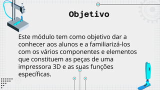Objetivo
Este módulo tem como objetivo dar a
conhecer aos alunos e a familiarizá-los
com os vários componentes e elementos
que constituem as peças de uma
impressora 3D e as suas funções
específicas.
 