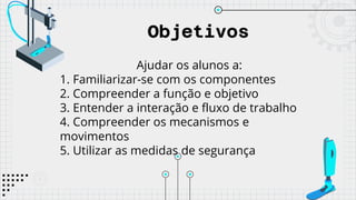 Objetivos
Ajudar os alunos a:
1. Familiarizar-se com os componentes
2. Compreender a função e objetivo
3. Entender a interação e fluxo de trabalho
4. Compreender os mecanismos e
movimentos
5. Utilizar as medidas de segurança
 