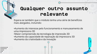 Qualquer outro assunto
relevante
Espera-se também que o módulo tenha uma série de benefícios
mais alargados, incluindo:
•Aumento do interesse pelo funcionamento e manuseamento de
uma impressora 3D
•Maior compreensão da tecnologia de impressão 3D
•Aumento da capacidade de reparação da impressora 3D
•Aumento da criatividade e da inovação
 
