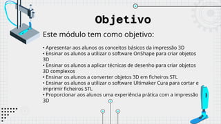 Objetivo
Este módulo tem como objetivo:
• Apresentar aos alunos os conceitos básicos da impressão 3D
• Ensinar os alunos a utilizar o software OnShape para criar objetos
3D
• Ensinar os alunos a aplicar técnicas de desenho para criar objetos
3D complexos
• Ensinar os alunos a converter objetos 3D em ficheiros STL
• Ensinar os alunos a utilizar o software Ultimaker Cura para cortar e
imprimir ficheiros STL
• Proporcionar aos alunos uma experiência prática com a impressão
3D
 