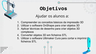 Objetivos
Ajudar os alunos a:
1. Compreender os conceitos básicos da impressão 3D
2. Utilizar o software OnShape para criar objetos 3D
3. Aplicar técnicas de desenho para criar objetos 3D
complexos
4. Converter objetos 3D em ficheiros STL
5. Utilizar o software Ultimaker Cura para cortar e imprimir
ficheiros STL
 