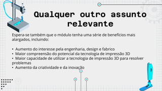 Qualquer outro assunto
relevante
Espera-se também que o módulo tenha uma série de benefícios mais
alargados, incluindo:
• Aumento do interesse pela engenharia, design e fabrico
• Maior compreensão do potencial da tecnologia de impressão 3D
• Maior capacidade de utilizar a tecnologia de impressão 3D para resolver
problemas
• Aumento da criatividade e da inovação
 