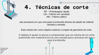 4. Técnicas de corte
RP – Prototipagem rápida
LM – Fabrico em camadas
AM – Fabrico aditivo
são processos em que uma peça é produzida através da adição de material
camada a camada.
Este módulo tem como objetivo explicar a criação de geometria de corte.
O objetivo é ajudar os alunos a compreender que um volume de um corte
preenchido com material torna-se uma camada para o processo em que a
peça é produzida.
 