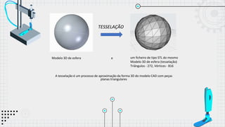 A tesselação é um processo de aproximação da forma 3D do modelo CAD com peças
planas triangulares
um ficheiro de tipo STL do mesmo
Modelo 3D de esfera (tesselação)
Triângulos - 272, Vértices - 816
e
Modelo 3D de esfera
TESSELAÇÃO
 