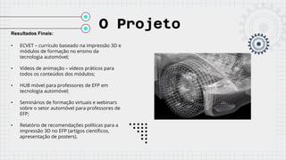 O Projeto
Resultados Finais:
• ECVET – currículo baseado na impressão 3D e
módulos de formação no ensino da
tecnologia automóvel;
• Vídeos de animação – vídeos práticos para
todos os conteúdos dos módulos;
• HUB móvel para professores de EFP em
tecnologia automóvel;
• Seminários de formação virtuais e webinars
sobre o setor automóvel para professores de
EFP;
• Relatório de recomendações políticas para a
impressão 3D no EFP (artigos científicos,
apresentação de posters).
 