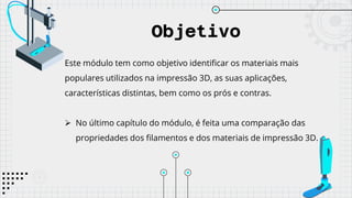 Objetivo
Este módulo tem como objetivo identificar os materiais mais
populares utilizados na impressão 3D, as suas aplicações,
características distintas, bem como os prós e contras.
 No último capítulo do módulo, é feita uma comparação das
propriedades dos filamentos e dos materiais de impressão 3D.
 