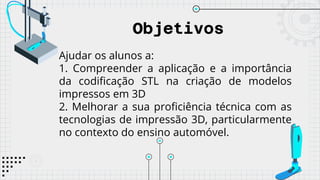 Objetivos
Ajudar os alunos a:
1. Compreender a aplicação e a importância
da codificação STL na criação de modelos
impressos em 3D
2. Melhorar a sua proficiência técnica com as
tecnologias de impressão 3D, particularmente
no contexto do ensino automóvel.
 