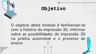 Objetivo
O objetivo deste módulo é familiarizar-se
com a história da impressão 3D, informar
sobre as possibilidades da impressão 3D
na prática automóvel e o processo de
ensino
 