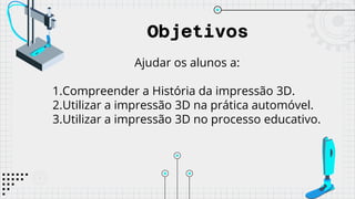 Objetivos
Ajudar os alunos a:
1.Compreender a História da impressão 3D.
2.Utilizar a impressão 3D na prática automóvel.
3.Utilizar a impressão 3D no processo educativo.
 