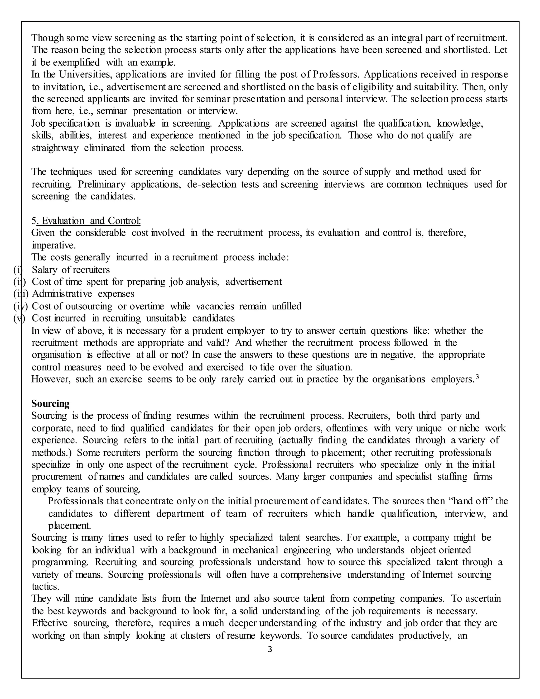 3
Though some view screening as the starting point of selection, it is considered as an integral part of recruitment.
The reason being the selection process starts only after the applications have been screened and shortlisted. Let
it be exemplified with an example.
In the Universities, applications are invited for filling the post of Professors. Applications received in response
to invitation, i.e., advertisement are screened and shortlisted on the basis of eligibility and suitability. Then, only
the screened applicants are invited for seminar presentation and personal interview. The selection process starts
from here, i.e., seminar presentation or interview.
Job specification is invaluable in screening. Applications are screened against the qualification, knowledge,
skills, abilities, interest and experience mentioned in the job specification. Those who do not qualify are
straightway eliminated from the selection process.
The techniques used for screening candidates vary depending on the source of supply and method used for
recruiting. Preliminary applications, de-selection tests and screening interviews are common techniques used for
screening the candidates.
5. Evaluation and Control:
Given the considerable cost involved in the recruitment process, its evaluation and control is, therefore,
imperative.
The costs generally incurred in a recruitment process include:
(i) Salary of recruiters
(ii) Cost of time spent for preparing job analysis, advertisement
(iii) Administrative expenses
(iv) Cost of outsourcing or overtime while vacancies remain unfilled
(v) Cost incurred in recruiting unsuitable candidates
In view of above, it is necessary for a prudent employer to try to answer certain questions like: whether the
recruitment methods are appropriate and valid? And whether the recruitment process followed in the
organisation is effective at all or not? In case the answers to these questions are in negative, the appropriate
control measures need to be evolved and exercised to tide over the situation.
However, such an exercise seems to be only rarely carried out in practice by the organisations employers.3
Sourcing
Sourcing is the process of finding resumes within the recruitment process. Recruiters, both third party and
corporate, need to find qualified candidates for their open job orders, oftentimes with very unique or niche work
experience. Sourcing refers to the initial part of recruiting (actually finding the candidates through a variety of
methods.) Some recruiters perform the sourcing function through to placement; other recruiting professionals
specialize in only one aspect of the recruitment cycle. Professional recruiters who specialize only in the initial
procurement of names and candidates are called sources. Many larger companies and specialist staffing firms
employ teams of sourcing.
Professionals that concentrate only on the initial procurement of candidates. The sources then “hand off” the
candidates to different department of team of recruiters which handle qualification, interview, and
placement.
Sourcing is many times used to refer to highly specialized talent searches. For example, a company might be
looking for an individual with a background in mechanical engineering who understands object oriented
programming. Recruiting and sourcing professionals understand how to source this specialized talent through a
variety of means. Sourcing professionals will often have a comprehensive understanding of Internet sourcing
tactics.
They will mine candidate lists from the Internet and also source talent from competing companies. To ascertain
the best keywords and background to look for, a solid understanding of the job requirements is necessary.
Effective sourcing, therefore, requires a much deeper understanding of the industry and job order that they are
working on than simply looking at clusters of resume keywords. To source candidates productively, an
 
