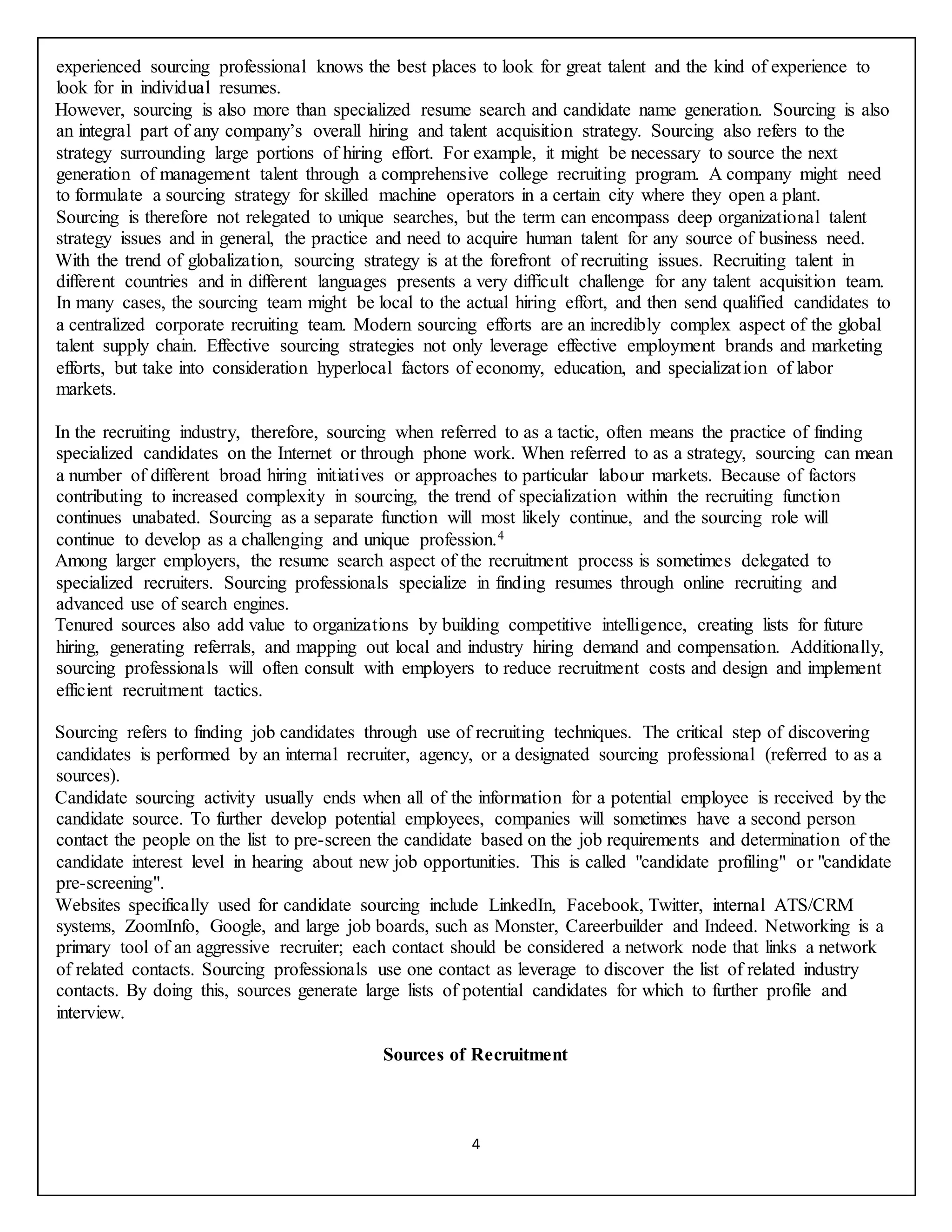 4
experienced sourcing professional knows the best places to look for great talent and the kind of experience to
look for in individual resumes.
However, sourcing is also more than specialized resume search and candidate name generation. Sourcing is also
an integral part of any company’s overall hiring and talent acquisition strategy. Sourcing also refers to the
strategy surrounding large portions of hiring effort. For example, it might be necessary to source the next
generation of management talent through a comprehensive college recruiting program. A company might need
to formulate a sourcing strategy for skilled machine operators in a certain city where they open a plant.
Sourcing is therefore not relegated to unique searches, but the term can encompass deep organizational talent
strategy issues and in general, the practice and need to acquire human talent for any source of business need.
With the trend of globalization, sourcing strategy is at the forefront of recruiting issues. Recruiting talent in
different countries and in different languages presents a very difficult challenge for any talent acquisition team.
In many cases, the sourcing team might be local to the actual hiring effort, and then send qualified candidates to
a centralized corporate recruiting team. Modern sourcing efforts are an incredibly complex aspect of the global
talent supply chain. Effective sourcing strategies not only leverage effective employment brands and marketing
efforts, but take into consideration hyperlocal factors of economy, education, and specialization of labor
markets.
In the recruiting industry, therefore, sourcing when referred to as a tactic, often means the practice of finding
specialized candidates on the Internet or through phone work. When referred to as a strategy, sourcing can mean
a number of different broad hiring initiatives or approaches to particular labour markets. Because of factors
contributing to increased complexity in sourcing, the trend of specialization within the recruiting function
continues unabated. Sourcing as a separate function will most likely continue, and the sourcing role will
continue to develop as a challenging and unique profession.4
Among larger employers, the resume search aspect of the recruitment process is sometimes delegated to
specialized recruiters. Sourcing professionals specialize in finding resumes through online recruiting and
advanced use of search engines.
Tenured sources also add value to organizations by building competitive intelligence, creating lists for future
hiring, generating referrals, and mapping out local and industry hiring demand and compensation. Additionally,
sourcing professionals will often consult with employers to reduce recruitment costs and design and implement
efficient recruitment tactics.
Sourcing refers to finding job candidates through use of recruiting techniques. The critical step of discovering
candidates is performed by an internal recruiter, agency, or a designated sourcing professional (referred to as a
sources).
Candidate sourcing activity usually ends when all of the information for a potential employee is received by the
candidate source. To further develop potential employees, companies will sometimes have a second person
contact the people on the list to pre-screen the candidate based on the job requirements and determination of the
candidate interest level in hearing about new job opportunities. This is called "candidate profiling" or "candidate
pre-screening".
Websites specifically used for candidate sourcing include LinkedIn, Facebook, Twitter, internal ATS/CRM
systems, ZoomInfo, Google, and large job boards, such as Monster, Careerbuilder and Indeed. Networking is a
primary tool of an aggressive recruiter; each contact should be considered a network node that links a network
of related contacts. Sourcing professionals use one contact as leverage to discover the list of related industry
contacts. By doing this, sources generate large lists of potential candidates for which to further profile and
interview.
Sources of Recruitment
 
