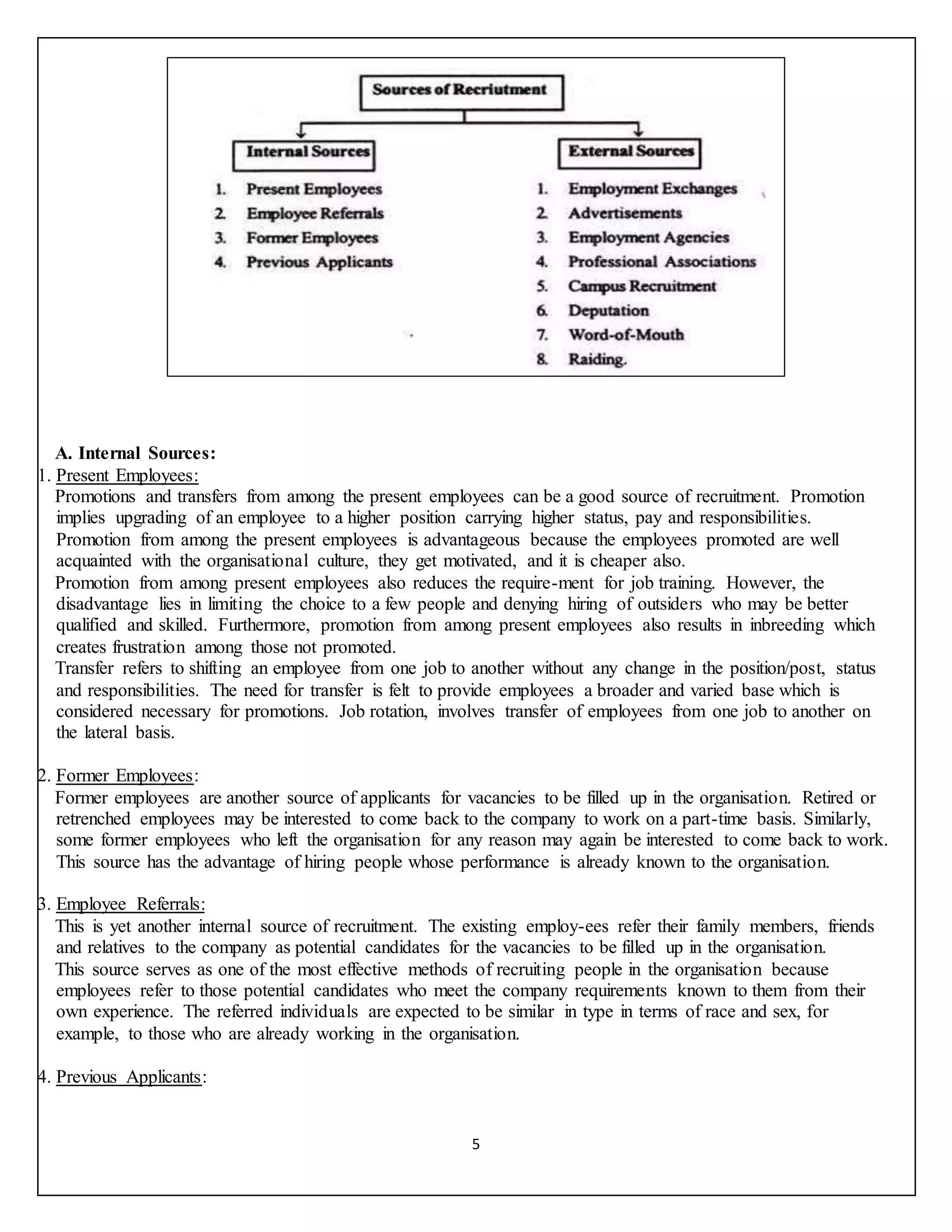 5
A. Internal Sources:
1. Present Employees:
Promotions and transfers from among the present employees can be a good source of recruitment. Promotion
implies upgrading of an employee to a higher position carrying higher status, pay and responsibilities.
Promotion from among the present employees is advantageous because the employees promoted are well
acquainted with the organisational culture, they get motivated, and it is cheaper also.
Promotion from among present employees also reduces the require-ment for job training. However, the
disadvantage lies in limiting the choice to a few people and denying hiring of outsiders who may be better
qualified and skilled. Furthermore, promotion from among present employees also results in inbreeding which
creates frustration among those not promoted.
Transfer refers to shifting an employee from one job to another without any change in the position/post, status
and responsibilities. The need for transfer is felt to provide employees a broader and varied base which is
considered necessary for promotions. Job rotation, involves transfer of employees from one job to another on
the lateral basis.
2. Former Employees:
Former employees are another source of applicants for vacancies to be filled up in the organisation. Retired or
retrenched employees may be interested to come back to the company to work on a part-time basis. Similarly,
some former employees who left the organisation for any reason may again be interested to come back to work.
This source has the advantage of hiring people whose performance is already known to the organisation.
3. Employee Referrals:
This is yet another internal source of recruitment. The existing employ-ees refer their family members, friends
and relatives to the company as potential candidates for the vacancies to be filled up in the organisation.
This source serves as one of the most effective methods of recruiting people in the organisation because
employees refer to those potential candidates who meet the company requirements known to them from their
own experience. The referred individuals are expected to be similar in type in terms of race and sex, for
example, to those who are already working in the organisation.
4. Previous Applicants:
 