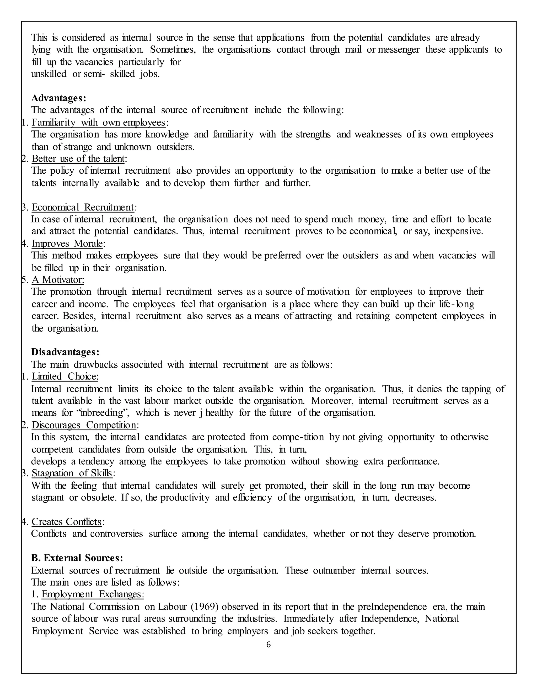 6
This is considered as internal source in the sense that applications from the potential candidates are already
lying with the organisation. Sometimes, the organisations contact through mail or messenger these applicants to
fill up the vacancies particularly for
unskilled or semi- skilled jobs.
Advantages:
The advantages of the internal source of recruitment include the following:
1. Familiarity with own employees:
The organisation has more knowledge and familiarity with the strengths and weaknesses of its own employees
than of strange and unknown outsiders.
2. Better use of the talent:
The policy of internal recruitment also provides an opportunity to the organisation to make a better use of the
talents internally available and to develop them further and further.
3. Economical Recruitment:
In case of internal recruitment, the organisation does not need to spend much money, time and effort to locate
and attract the potential candidates. Thus, internal recruitment proves to be economical, or say, inexpensive.
4. Improves Morale:
This method makes employees sure that they would be preferred over the outsiders as and when vacancies will
be filled up in their organisation.
5. A Motivator:
The promotion through internal recruitment serves as a source of motivation for employees to improve their
career and income. The employees feel that organisation is a place where they can build up their life-long
career. Besides, internal recruitment also serves as a means of attracting and retaining competent employees in
the organisation.
Disadvantages:
The main drawbacks associated with internal recruitment are as follows:
1. Limited Choice:
Internal recruitment limits its choice to the talent available within the organisation. Thus, it denies the tapping of
talent available in the vast labour market outside the organisation. Moreover, internal recruitment serves as a
means for “inbreeding”, which is never j healthy for the future of the organisation.
2. Discourages Competition:
In this system, the internal candidates are protected from compe-tition by not giving opportunity to otherwise
competent candidates from outside the organisation. This, in turn,
develops a tendency among the employees to take promotion without showing extra performance.
3. Stagnation of Skills:
With the feeling that internal candidates will surely get promoted, their skill in the long run may become
stagnant or obsolete. If so, the productivity and efficiency of the organisation, in turn, decreases.
4. Creates Conflicts:
Conflicts and controversies surface among the internal candidates, whether or not they deserve promotion.
B. External Sources:
External sources of recruitment lie outside the organisation. These outnumber internal sources.
The main ones are listed as follows:
1. Employment Exchanges:
The National Commission on Labour (1969) observed in its report that in the preIndependence era, the main
source of labour was rural areas surrounding the industries. Immediately after Independence, National
Employment Service was established to bring employers and job seekers together.
 