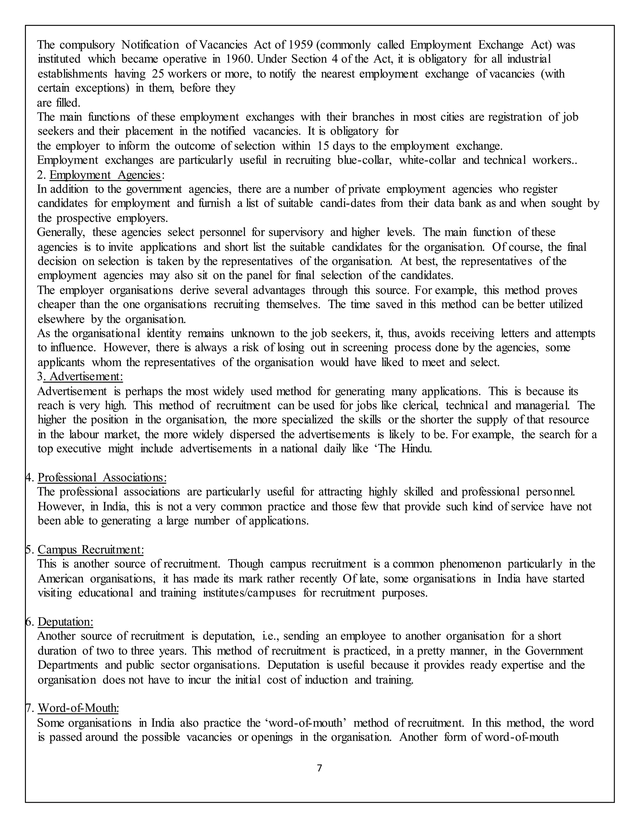 7
The compulsory Notification of Vacancies Act of 1959 (commonly called Employment Exchange Act) was
instituted which became operative in 1960. Under Section 4 of the Act, it is obligatory for all industrial
establishments having 25 workers or more, to notify the nearest employment exchange of vacancies (with
certain exceptions) in them, before they
are filled.
The main functions of these employment exchanges with their branches in most cities are registration of job
seekers and their placement in the notified vacancies. It is obligatory for
the employer to inform the outcome of selection within 15 days to the employment exchange.
Employment exchanges are particularly useful in recruiting blue-collar, white-collar and technical workers..
2. Employment Agencies:
In addition to the government agencies, there are a number of private employment agencies who register
candidates for employment and furnish a list of suitable candi-dates from their data bank as and when sought by
the prospective employers.
Generally, these agencies select personnel for supervisory and higher levels. The main function of these
agencies is to invite applications and short list the suitable candidates for the organisation. Of course, the final
decision on selection is taken by the representatives of the organisation. At best, the representatives of the
employment agencies may also sit on the panel for final selection of the candidates.
The employer organisations derive several advantages through this source. For example, this method proves
cheaper than the one organisations recruiting themselves. The time saved in this method can be better utilized
elsewhere by the organisation.
As the organisational identity remains unknown to the job seekers, it, thus, avoids receiving letters and attempts
to influence. However, there is always a risk of losing out in screening process done by the agencies, some
applicants whom the representatives of the organisation would have liked to meet and select.
3. Advertisement:
Advertisement is perhaps the most widely used method for generating many applications. This is because its
reach is very high. This method of recruitment can be used for jobs like clerical, technical and managerial. The
higher the position in the organisation, the more specialized the skills or the shorter the supply of that resource
in the labour market, the more widely dispersed the advertisements is likely to be. For example, the search for a
top executive might include advertisements in a national daily like ‘The Hindu.
4. Professional Associations:
The professional associations are particularly useful for attracting highly skilled and professional personnel.
However, in India, this is not a very common practice and those few that provide such kind of service have not
been able to generating a large number of applications.
5. Campus Recruitment:
This is another source of recruitment. Though campus recruitment is a common phenomenon particularly in the
American organisations, it has made its mark rather recently Of late, some organisations in India have started
visiting educational and training institutes/campuses for recruitment purposes.
6. Deputation:
Another source of recruitment is deputation, i.e., sending an employee to another organisation for a short
duration of two to three years. This method of recruitment is practiced, in a pretty manner, in the Government
Departments and public sector organisations. Deputation is useful because it provides ready expertise and the
organisation does not have to incur the initial cost of induction and training.
7. Word-of-Mouth:
Some organisations in India also practice the ‘word-of-mouth’ method of recruitment. In this method, the word
is passed around the possible vacancies or openings in the organisation. Another form of word-of-mouth
 