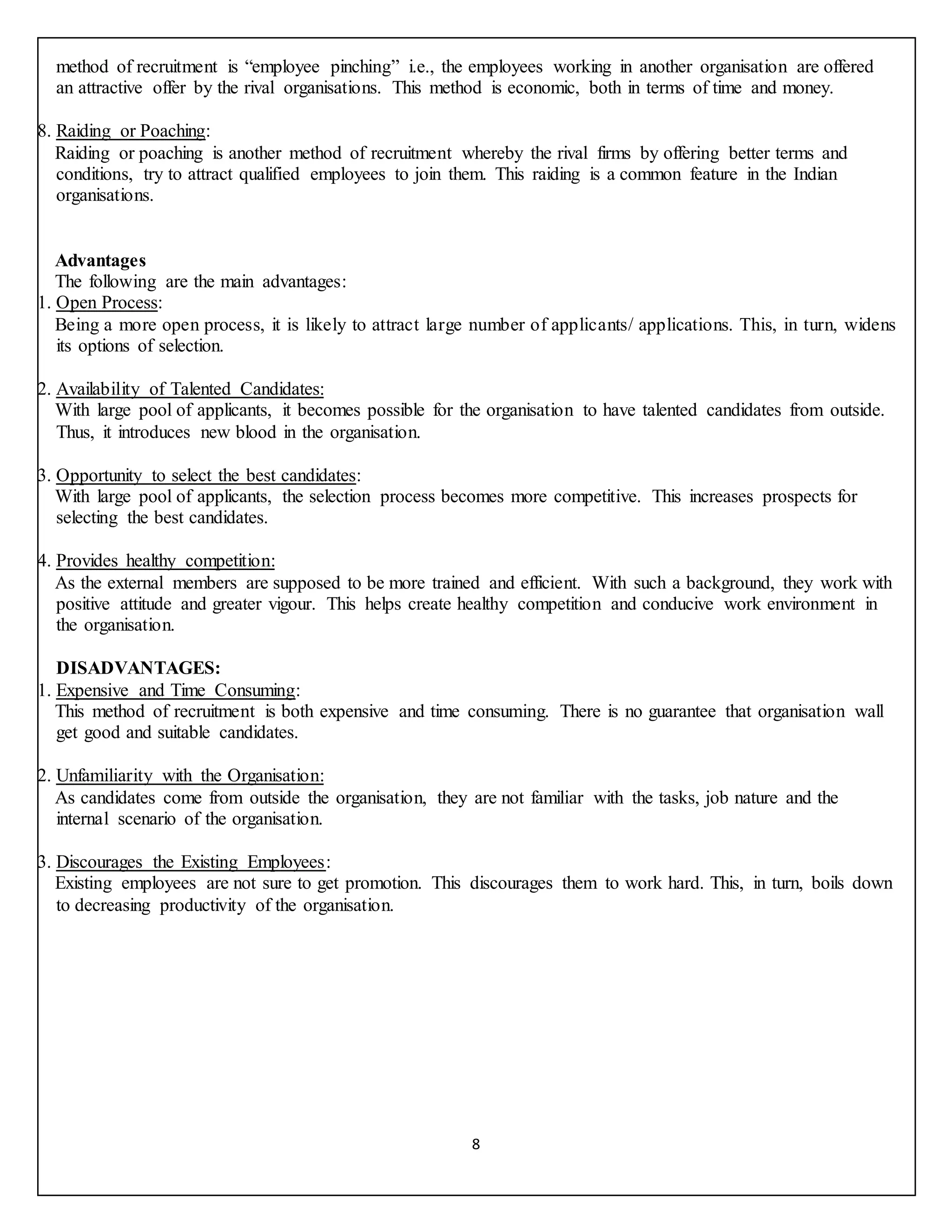 8
method of recruitment is “employee pinching” i.e., the employees working in another organisation are offered
an attractive offer by the rival organisations. This method is economic, both in terms of time and money.
8. Raiding or Poaching:
Raiding or poaching is another method of recruitment whereby the rival firms by offering better terms and
conditions, try to attract qualified employees to join them. This raiding is a common feature in the Indian
organisations.
Advantages
The following are the main advantages:
1. Open Process:
Being a more open process, it is likely to attract large number of applicants/ applications. This, in turn, widens
its options of selection.
2. Availability of Talented Candidates:
With large pool of applicants, it becomes possible for the organisation to have talented candidates from outside.
Thus, it introduces new blood in the organisation.
3. Opportunity to select the best candidates:
With large pool of applicants, the selection process becomes more competitive. This increases prospects for
selecting the best candidates.
4. Provides healthy competition:
As the external members are supposed to be more trained and efficient. With such a background, they work with
positive attitude and greater vigour. This helps create healthy competition and conducive work environment in
the organisation.
DISADVANTAGES:
1. Expensive and Time Consuming:
This method of recruitment is both expensive and time consuming. There is no guarantee that organisation wall
get good and suitable candidates.
2. Unfamiliarity with the Organisation:
As candidates come from outside the organisation, they are not familiar with the tasks, job nature and the
internal scenario of the organisation.
3. Discourages the Existing Employees:
Existing employees are not sure to get promotion. This discourages them to work hard. This, in turn, boils down
to decreasing productivity of the organisation.
 