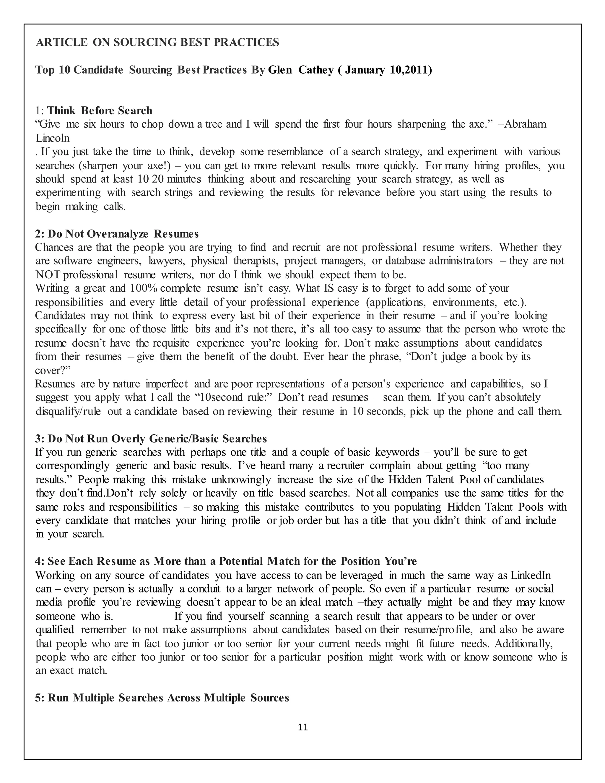 11
ARTICLE ON SOURCING BEST PRACTICES
Top 10 Candidate Sourcing Best Practices By Glen Cathey ( January 10,2011)
1: Think Before Search
“Give me six hours to chop down a tree and I will spend the first four hours sharpening the axe.” –Abraham
Lincoln
. If you just take the time to think, develop some resemblance of a search strategy, and experiment with various
searches (sharpen your axe!) – you can get to more relevant results more quickly. For many hiring profiles, you
should spend at least 10 20 minutes thinking about and researching your search strategy, as well as
experimenting with search strings and reviewing the results for relevance before you start using the results to
begin making calls.
2: Do Not Overanalyze Resumes
Chances are that the people you are trying to find and recruit are not professional resume writers. Whether they
are software engineers, lawyers, physical therapists, project managers, or database administrators – they are not
NOT professional resume writers, nor do I think we should expect them to be.
Writing a great and 100% complete resume isn’t easy. What IS easy is to forget to add some of your
responsibilities and every little detail of your professional experience (applications, environments, etc.).
Candidates may not think to express every last bit of their experience in their resume – and if you’re looking
specifically for one of those little bits and it’s not there, it’s all too easy to assume that the person who wrote the
resume doesn’t have the requisite experience you’re looking for. Don’t make assumptions about candidates
from their resumes – give them the benefit of the doubt. Ever hear the phrase, “Don’t judge a book by its
cover?”
Resumes are by nature imperfect and are poor representations of a person’s experience and capabilities, so I
suggest you apply what I call the “10second rule:” Don’t read resumes – scan them. If you can’t absolutely
disqualify/rule out a candidate based on reviewing their resume in 10 seconds, pick up the phone and call them.
3: Do Not Run Overly Generic/Basic Searches
If you run generic searches with perhaps one title and a couple of basic keywords – you’ll be sure to get
correspondingly generic and basic results. I’ve heard many a recruiter complain about getting “too many
results.” People making this mistake unknowingly increase the size of the Hidden Talent Pool of candidates
they don’t find.Don’t rely solely or heavily on title based searches. Not all companies use the same titles for the
same roles and responsibilities – so making this mistake contributes to you populating Hidden Talent Pools with
every candidate that matches your hiring profile or job order but has a title that you didn’t think of and include
in your search.
4: See Each Resume as More than a Potential Match for the Position You’re
Working on any source of candidates you have access to can be leveraged in much the same way as LinkedIn
can – every person is actually a conduit to a larger network of people. So even if a particular resume or social
media profile you’re reviewing doesn’t appear to be an ideal match –they actually might be and they may know
someone who is. If you find yourself scanning a search result that appears to be under or over
qualified remember to not make assumptions about candidates based on their resume/profile, and also be aware
that people who are in fact too junior or too senior for your current needs might fit future needs. Additionally,
people who are either too junior or too senior for a particular position might work with or know someone who is
an exact match.
5: Run Multiple Searches Across Multiple Sources
 