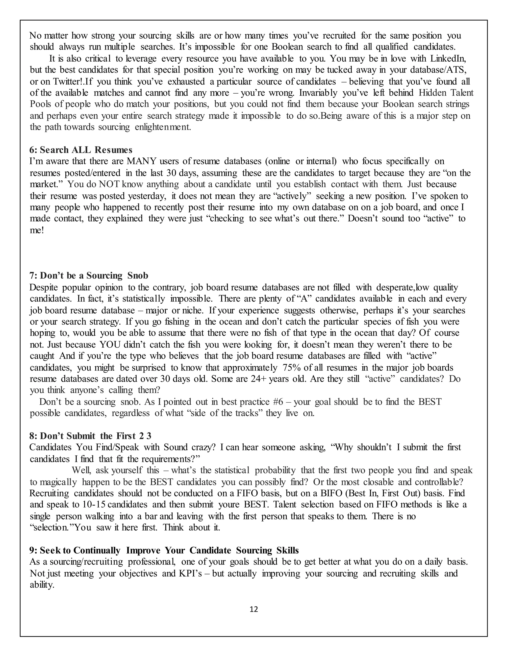 12
No matter how strong your sourcing skills are or how many times you’ve recruited for the same position you
should always run multiple searches. It’s impossible for one Boolean search to find all qualified candidates.
It is also critical to leverage every resource you have available to you. You may be in love with LinkedIn,
but the best candidates for that special position you’re working on may be tucked away in your database/ATS,
or on Twitter!.If you think you’ve exhausted a particular source of candidates – believing that you’ve found all
of the available matches and cannot find any more – you’re wrong. Invariably you’ve left behind Hidden Talent
Pools of people who do match your positions, but you could not find them because your Boolean search strings
and perhaps even your entire search strategy made it impossible to do so.Being aware of this is a major step on
the path towards sourcing enlightenment.
6: Search ALL Resumes
I’m aware that there are MANY users of resume databases (online or internal) who focus specifically on
resumes posted/entered in the last 30 days, assuming these are the candidates to target because they are “on the
market.” You do NOT know anything about a candidate until you establish contact with them. Just because
their resume was posted yesterday, it does not mean they are “actively” seeking a new position. I’ve spoken to
many people who happened to recently post their resume into my own database on on a job board, and once I
made contact, they explained they were just “checking to see what’s out there.” Doesn’t sound too “active” to
me!
7: Don’t be a Sourcing Snob
Despite popular opinion to the contrary, job board resume databases are not filled with desperate,low quality
candidates. In fact, it’s statistically impossible. There are plenty of “A” candidates available in each and every
job board resume database – major or niche. If your experience suggests otherwise, perhaps it’s your searches
or your search strategy. If you go fishing in the ocean and don’t catch the particular species of fish you were
hoping to, would you be able to assume that there were no fish of that type in the ocean that day? Of course
not. Just because YOU didn’t catch the fish you were looking for, it doesn’t mean they weren’t there to be
caught And if you’re the type who believes that the job board resume databases are filled with “active”
candidates, you might be surprised to know that approximately 75% of all resumes in the major job boards
resume databases are dated over 30 days old. Some are 24+ years old. Are they still “active” candidates? Do
you think anyone’s calling them?
Don’t be a sourcing snob. As I pointed out in best practice #6 – your goal should be to find the BEST
possible candidates, regardless of what “side of the tracks” they live on.
8: Don’t Submit the First 2 3
Candidates You Find/Speak with Sound crazy? I can hear someone asking, “Why shouldn’t I submit the first
candidates I find that fit the requirements?”
Well, ask yourself this – what’s the statistical probability that the first two people you find and speak
to magically happen to be the BEST candidates you can possibly find? Or the most closable and controllable?
Recruiting candidates should not be conducted on a FIFO basis, but on a BIFO (Best In, First Out) basis. Find
and speak to 10-15 candidates and then submit youre BEST. Talent selection based on FIFO methods is like a
single person walking into a bar and leaving with the first person that speaks to them. There is no
“selection.”You saw it here first. Think about it.
9: Seek to Continually Improve Your Candidate Sourcing Skills
As a sourcing/recruiting professional, one of your goals should be to get better at what you do on a daily basis.
Not just meeting your objectives and KPI’s – but actually improving your sourcing and recruiting skills and
ability.
 