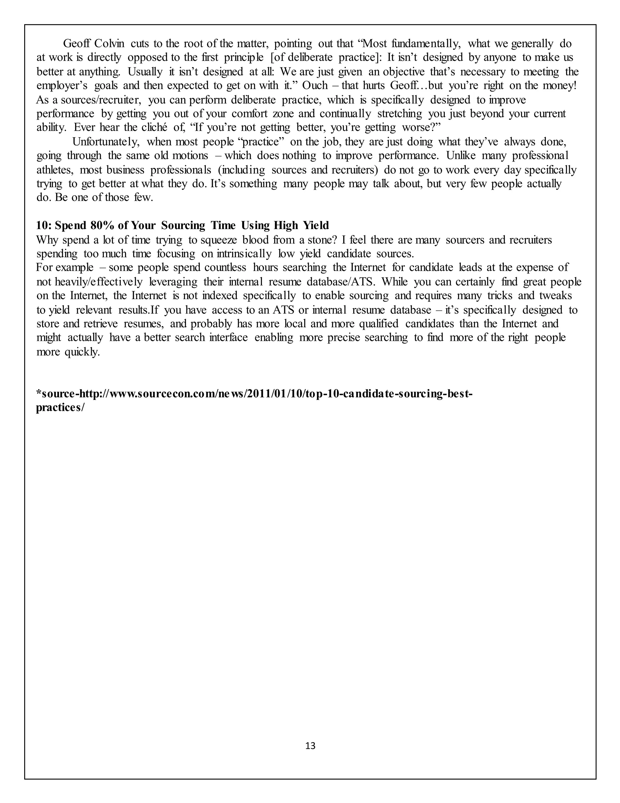 13
Geoff Colvin cuts to the root of the matter, pointing out that “Most fundamentally, what we generally do
at work is directly opposed to the first principle [of deliberate practice]: It isn’t designed by anyone to make us
better at anything. Usually it isn’t designed at all: We are just given an objective that’s necessary to meeting the
employer’s goals and then expected to get on with it.” Ouch – that hurts Geoff…but you’re right on the money!
As a sources/recruiter, you can perform deliberate practice, which is specifically designed to improve
performance by getting you out of your comfort zone and continually stretching you just beyond your current
ability. Ever hear the cliché of, “If you’re not getting better, you’re getting worse?”
Unfortunately, when most people “practice” on the job, they are just doing what they’ve always done,
going through the same old motions – which does nothing to improve performance. Unlike many professional
athletes, most business professionals (including sources and recruiters) do not go to work every day specifically
trying to get better at what they do. It’s something many people may talk about, but very few people actually
do. Be one of those few.
10: Spend 80% of Your Sourcing Time Using High Yield
Why spend a lot of time trying to squeeze blood from a stone? I feel there are many sourcers and recruiters
spending too much time focusing on intrinsically low yield candidate sources.
For example – some people spend countless hours searching the Internet for candidate leads at the expense of
not heavily/effectively leveraging their internal resume database/ATS. While you can certainly find great people
on the Internet, the Internet is not indexed specifically to enable sourcing and requires many tricks and tweaks
to yield relevant results.If you have access to an ATS or internal resume database – it’s specifically designed to
store and retrieve resumes, and probably has more local and more qualified candidates than the Internet and
might actually have a better search interface enabling more precise searching to find more of the right people
more quickly.
*source-http://www.sourcecon.com/news/2011/01/10/top-10-candidate-sourcing-best-
practices/
 