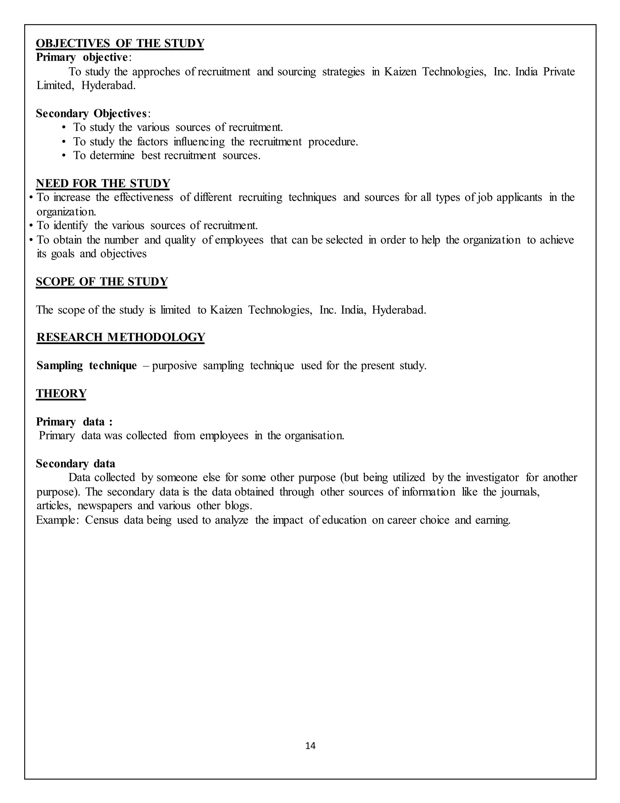 14
OBJECTIVES OF THE STUDY
Primary objective:
To study the approches of recruitment and sourcing strategies in Kaizen Technologies, Inc. India Private
Limited, Hyderabad.
Secondary Objectives:
• To study the various sources of recruitment.
• To study the factors influencing the recruitment procedure.
• To determine best recruitment sources.
NEED FOR THE STUDY
• To increase the effectiveness of different recruiting techniques and sources for all types of job applicants in the
organization.
• To identify the various sources of recruitment.
• To obtain the number and quality of employees that can be selected in order to help the organization to achieve
its goals and objectives
SCOPE OF THE STUDY
The scope of the study is limited to Kaizen Technologies, Inc. India, Hyderabad.
RESEARCH METHODOLOGY
Sampling technique – purposive sampling technique used for the present study.
THEORY
Primary data :
Primary data was collected from employees in the organisation.
Secondary data
Data collected by someone else for some other purpose (but being utilized by the investigator for another
purpose). The secondary data is the data obtained through other sources of information like the journals,
articles, newspapers and various other blogs.
Example: Census data being used to analyze the impact of education on career choice and earning.
 
