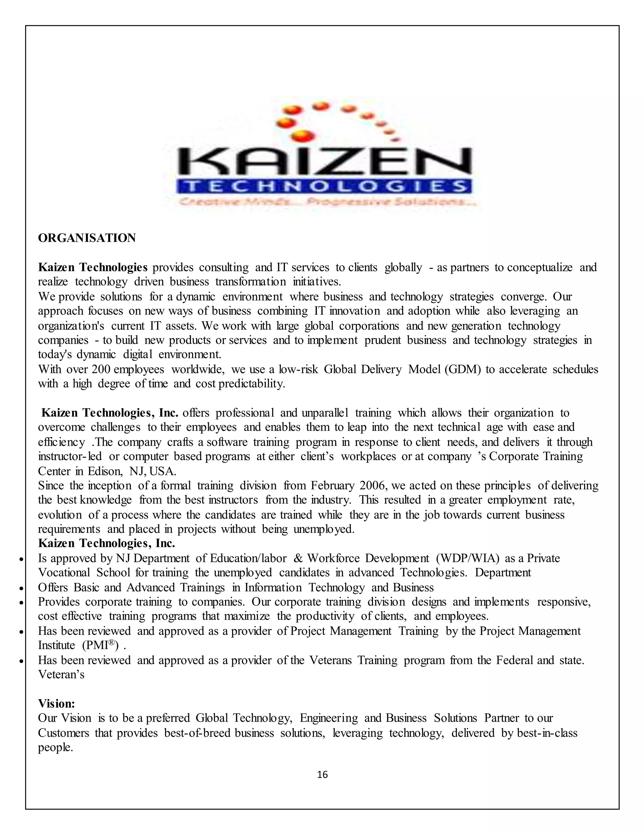 16
ORGANISATION
Kaizen Technologies provides consulting and IT services to clients globally - as partners to conceptualize and
realize technology driven business transformation initiatives.
We provide solutions for a dynamic environment where business and technology strategies converge. Our
approach focuses on new ways of business combining IT innovation and adoption while also leveraging an
organization's current IT assets. We work with large global corporations and new generation technology
companies - to build new products or services and to implement prudent business and technology strategies in
today's dynamic digital environment.
With over 200 employees worldwide, we use a low-risk Global Delivery Model (GDM) to accelerate schedules
with a high degree of time and cost predictability.
Kaizen Technologies, Inc. offers professional and unparallel training which allows their organization to
overcome challenges to their employees and enables them to leap into the next technical age with ease and
efficiency .The company crafts a software training program in response to client needs, and delivers it through
instructor-led or computer based programs at either client’s workplaces or at company ’s Corporate Training
Center in Edison, NJ, USA.
Since the inception of a formal training division from February 2006, we acted on these principles of delivering
the best knowledge from the best instructors from the industry. This resulted in a greater employment rate,
evolution of a process where the candidates are trained while they are in the job towards current business
requirements and placed in projects without being unemployed.
Kaizen Technologies, Inc.
 Is approved by NJ Department of Education/labor & Workforce Development (WDP/WIA) as a Private
Vocational School for training the unemployed candidates in advanced Technologies. Department
 Offers Basic and Advanced Trainings in Information Technology and Business
 Provides corporate training to companies. Our corporate training division designs and implements responsive,
cost effective training programs that maximize the productivity of clients, and employees.
 Has been reviewed and approved as a provider of Project Management Training by the Project Management
Institute (PMI®) .
 Has been reviewed and approved as a provider of the Veterans Training program from the Federal and state.
Veteran’s
Vision:
Our Vision is to be a preferred Global Technology, Engineering and Business Solutions Partner to our
Customers that provides best-of-breed business solutions, leveraging technology, delivered by best-in-class
people.
 