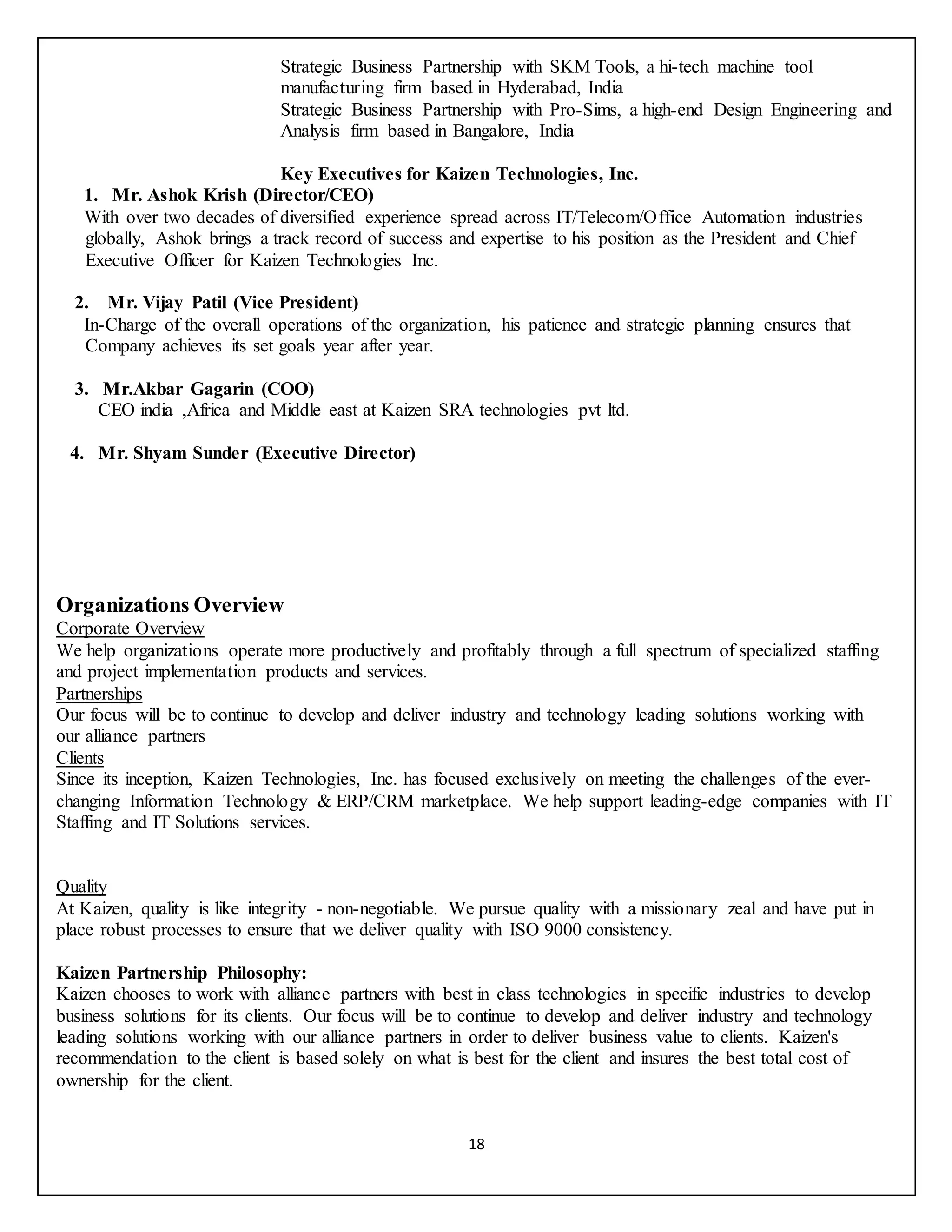 18
Strategic Business Partnership with SKM Tools, a hi-tech machine tool
manufacturing firm based in Hyderabad, India
Strategic Business Partnership with Pro-Sims, a high-end Design Engineering and
Analysis firm based in Bangalore, India
Key Executives for Kaizen Technologies, Inc.
1. Mr. Ashok Krish (Director/CEO)
With over two decades of diversified experience spread across IT/Telecom/Office Automation industries
globally, Ashok brings a track record of success and expertise to his position as the President and Chief
Executive Officer for Kaizen Technologies Inc.
2. Mr. Vijay Patil (Vice President)
In-Charge of the overall operations of the organization, his patience and strategic planning ensures that
Company achieves its set goals year after year.
3. Mr.Akbar Gagarin (COO)
CEO india ,Africa and Middle east at Kaizen SRA technologies pvt ltd.
4. Mr. Shyam Sunder (Executive Director)
Organizations Overview
Corporate Overview
We help organizations operate more productively and profitably through a full spectrum of specialized staffing
and project implementation products and services.
Partnerships
Our focus will be to continue to develop and deliver industry and technology leading solutions working with
our alliance partners
Clients
Since its inception, Kaizen Technologies, Inc. has focused exclusively on meeting the challenges of the ever-
changing Information Technology & ERP/CRM marketplace. We help support leading-edge companies with IT
Staffing and IT Solutions services.
Quality
At Kaizen, quality is like integrity - non-negotiable. We pursue quality with a missionary zeal and have put in
place robust processes to ensure that we deliver quality with ISO 9000 consistency.
Kaizen Partnership Philosophy:
Kaizen chooses to work with alliance partners with best in class technologies in specific industries to develop
business solutions for its clients. Our focus will be to continue to develop and deliver industry and technology
leading solutions working with our alliance partners in order to deliver business value to clients. Kaizen's
recommendation to the client is based solely on what is best for the client and insures the best total cost of
ownership for the client.
 