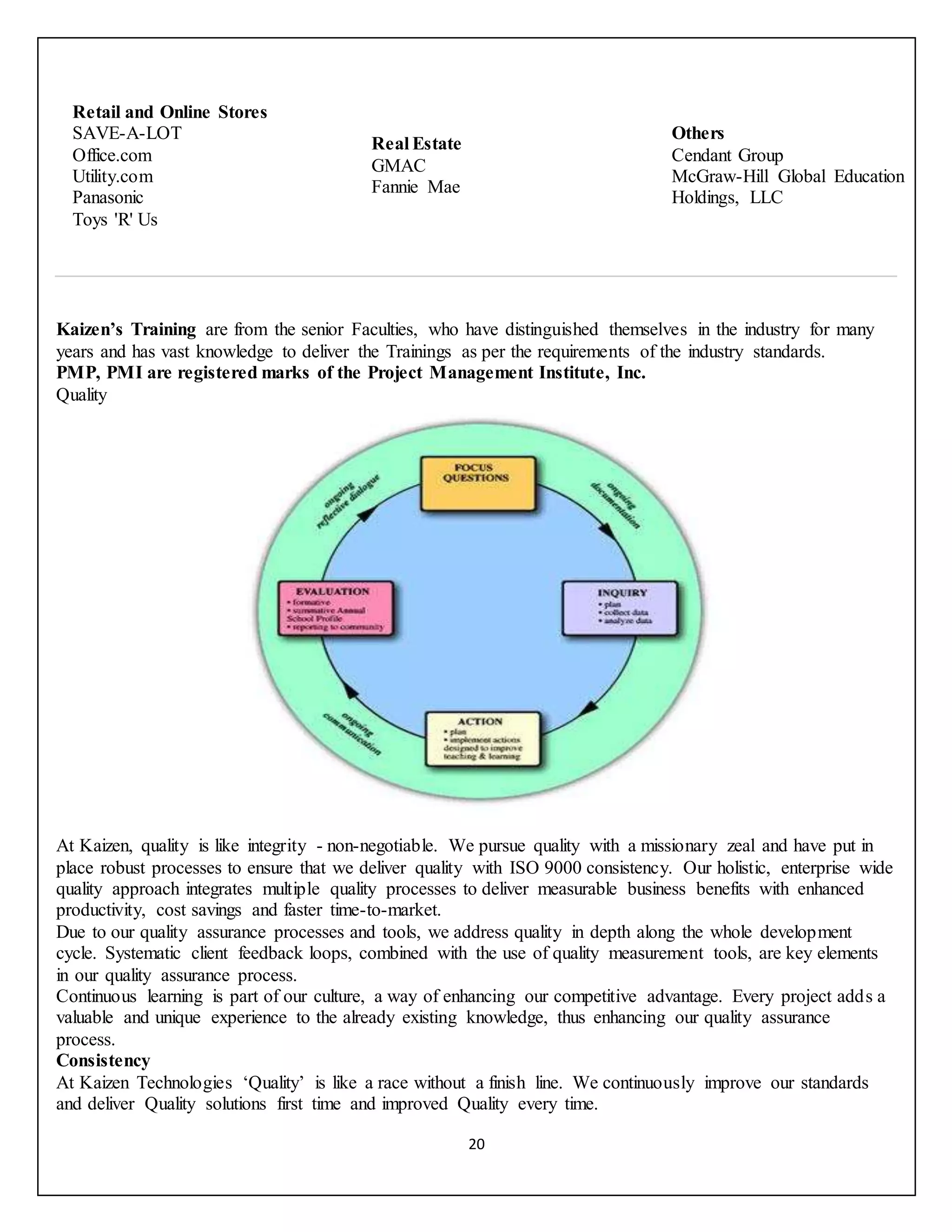 20
Retail and Online Stores
 SAVE-A-LOT
 Office.com
 Utility.com
 Panasonic
 Toys 'R' Us
Real Estate
 GMAC
 Fannie Mae
Others
 Cendant Group
 McGraw-Hill Global Education
Holdings, LLC
Kaizen’s Training are from the senior Faculties, who have distinguished themselves in the industry for many
years and has vast knowledge to deliver the Trainings as per the requirements of the industry standards.
PMP, PMI are registered marks of the Project Management Institute, Inc.
Quality
At Kaizen, quality is like integrity - non-negotiable. We pursue quality with a missionary zeal and have put in
place robust processes to ensure that we deliver quality with ISO 9000 consistency. Our holistic, enterprise wide
quality approach integrates multiple quality processes to deliver measurable business benefits with enhanced
productivity, cost savings and faster time-to-market.
Due to our quality assurance processes and tools, we address quality in depth along the whole development
cycle. Systematic client feedback loops, combined with the use of quality measurement tools, are key elements
in our quality assurance process.
Continuous learning is part of our culture, a way of enhancing our competitive advantage. Every project adds a
valuable and unique experience to the already existing knowledge, thus enhancing our quality assurance
process.
Consistency
At Kaizen Technologies ‘Quality’ is like a race without a finish line. We continuously improve our standards
and deliver Quality solutions first time and improved Quality every time.
 