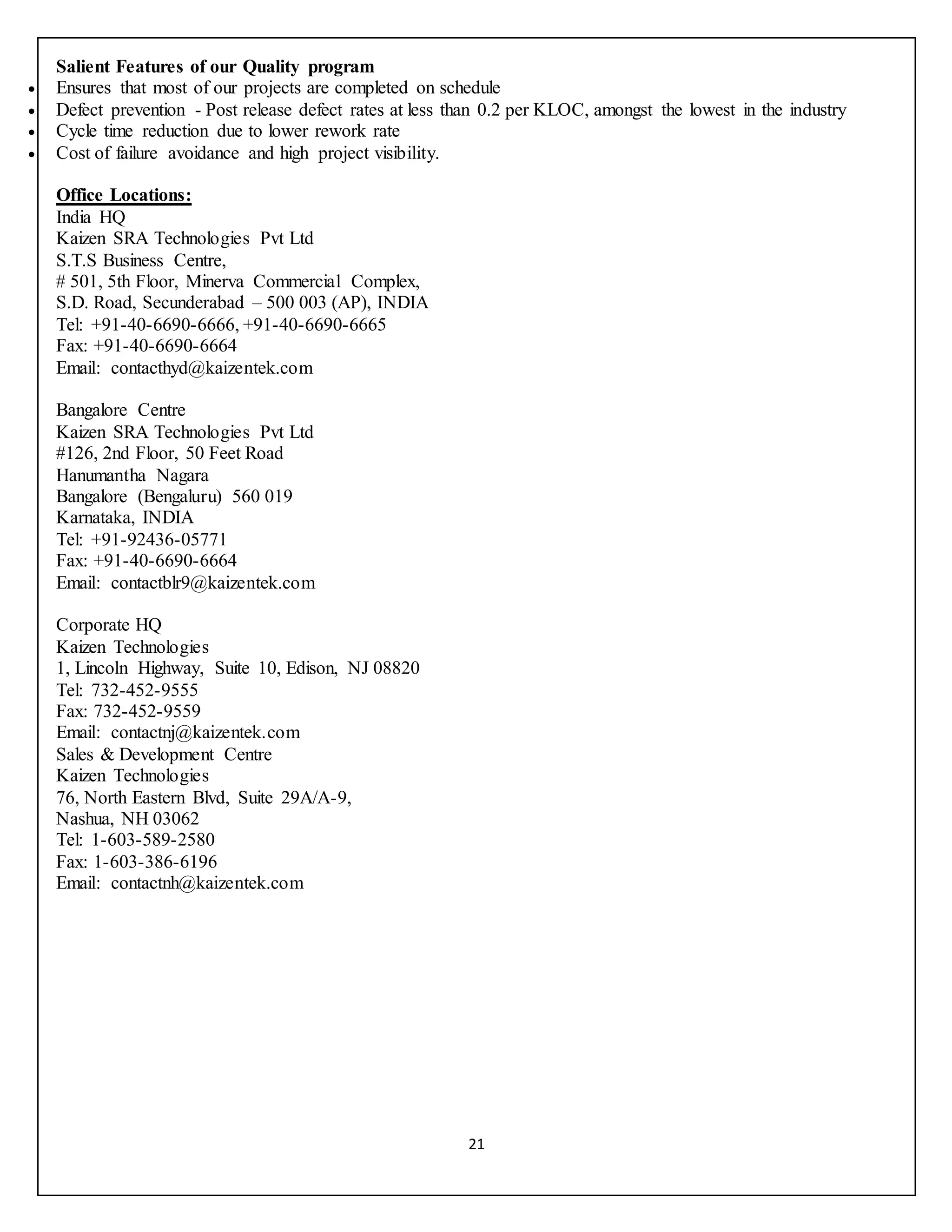 21
Salient Features of our Quality program
 Ensures that most of our projects are completed on schedule
 Defect prevention - Post release defect rates at less than 0.2 per KLOC, amongst the lowest in the industry
 Cycle time reduction due to lower rework rate
 Cost of failure avoidance and high project visibility.
Office Locations:
India HQ
Kaizen SRA Technologies Pvt Ltd
S.T.S Business Centre,
# 501, 5th Floor, Minerva Commercial Complex,
S.D. Road, Secunderabad – 500 003 (AP), INDIA
Tel: +91-40-6690-6666, +91-40-6690-6665
Fax: +91-40-6690-6664
Email: contacthyd@kaizentek.com
Bangalore Centre
Kaizen SRA Technologies Pvt Ltd
#126, 2nd Floor, 50 Feet Road
Hanumantha Nagara
Bangalore (Bengaluru) 560 019
Karnataka, INDIA
Tel: +91-92436-05771
Fax: +91-40-6690-6664
Email: contactblr9@kaizentek.com
Corporate HQ
Kaizen Technologies
1, Lincoln Highway, Suite 10, Edison, NJ 08820
Tel: 732-452-9555
Fax: 732-452-9559
Email: contactnj@kaizentek.com
Sales & Development Centre
Kaizen Technologies
76, North Eastern Blvd, Suite 29A/A-9,
Nashua, NH 03062
Tel: 1-603-589-2580
Fax: 1-603-386-6196
Email: contactnh@kaizentek.com
 