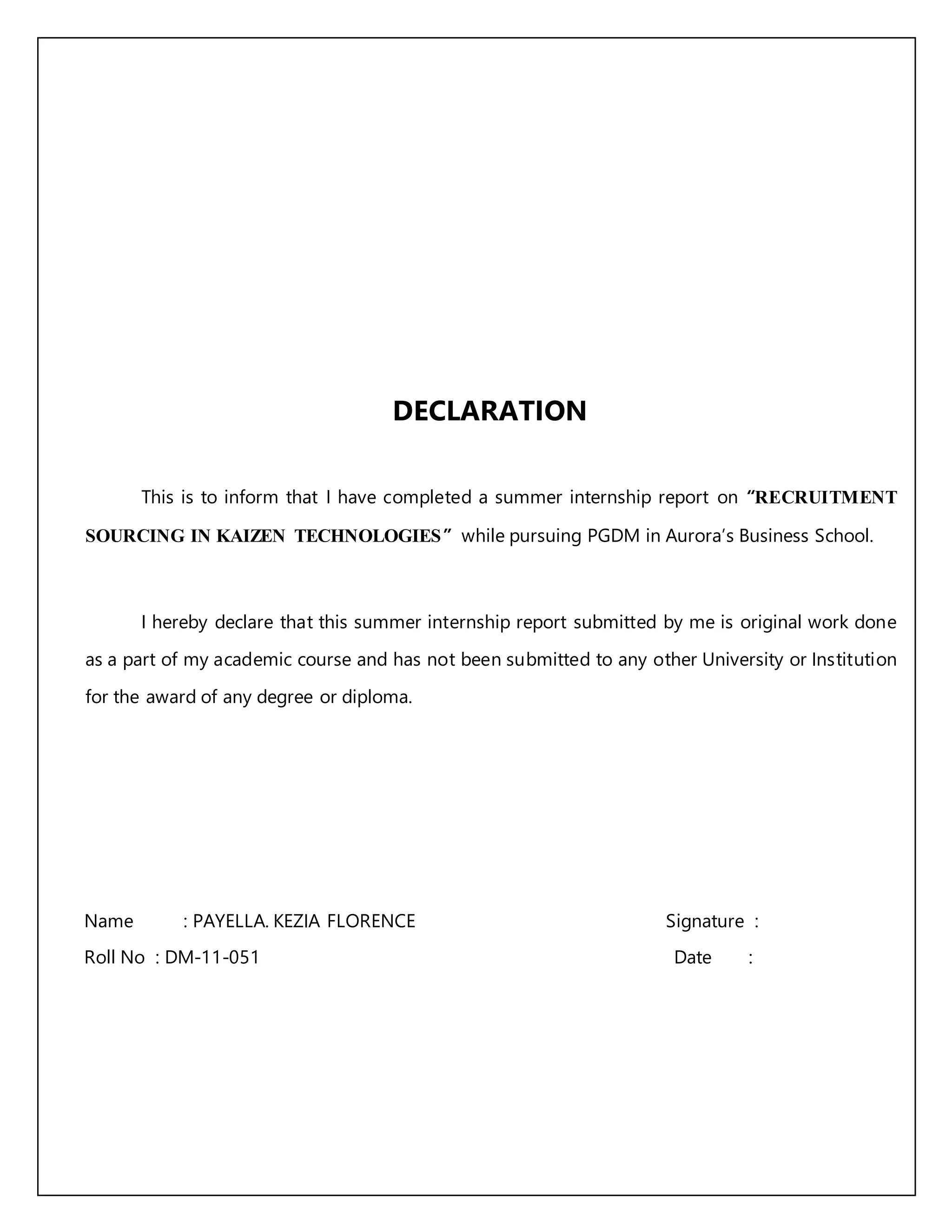 DECLARATION
This is to inform that I have completed a summer internship report on “RECRUITMENT
SOURCING IN KAIZEN TECHNOLOGIES” while pursuing PGDM in Aurora’s Business School.
I hereby declare that this summer internship report submitted by me is original work done
as a part of my academic course and has not been submitted to any other University or Institution
for the award of any degree or diploma.
Name : PAYELLA. KEZIA FLORENCE Signature :
Roll No : DM-11-051 Date :
 