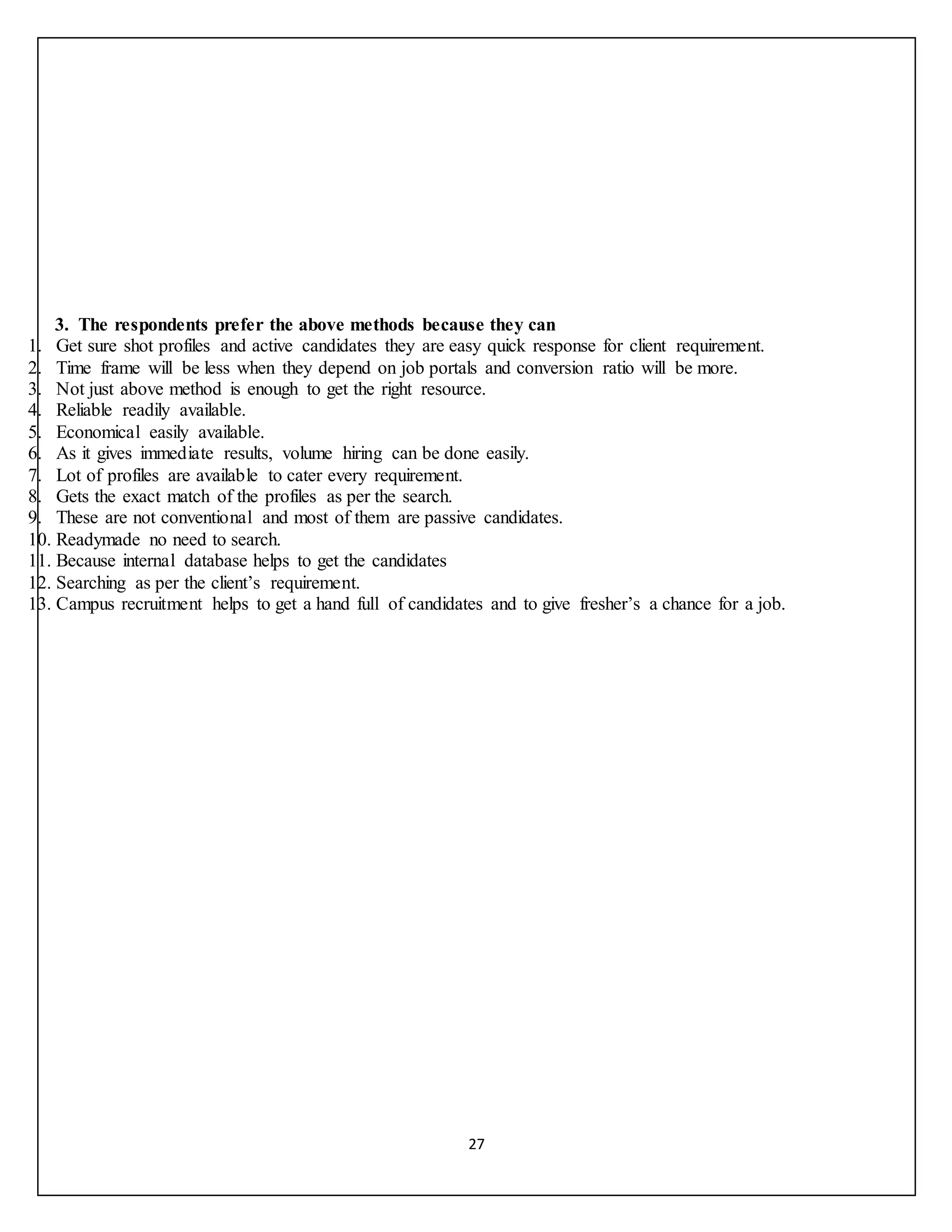 27
3. The respondents prefer the above methods because they can
1. Get sure shot profiles and active candidates they are easy quick response for client requirement.
2. Time frame will be less when they depend on job portals and conversion ratio will be more.
3. Not just above method is enough to get the right resource.
4. Reliable readily available.
5. Economical easily available.
6. As it gives immediate results, volume hiring can be done easily.
7. Lot of profiles are available to cater every requirement.
8. Gets the exact match of the profiles as per the search.
9. These are not conventional and most of them are passive candidates.
10. Readymade no need to search.
11. Because internal database helps to get the candidates
12. Searching as per the client’s requirement.
13. Campus recruitment helps to get a hand full of candidates and to give fresher’s a chance for a job.
 