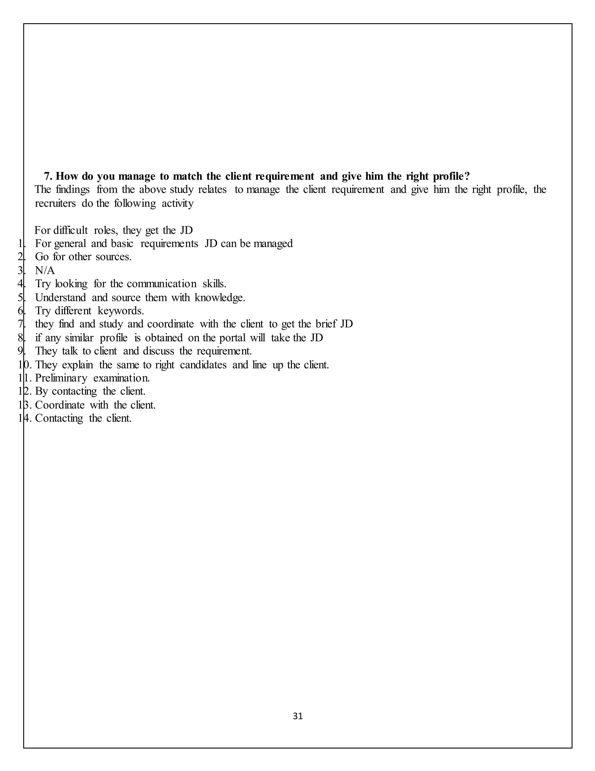 31
7. How do you manage to match the client requirement and give him the right profile?
The findings from the above study relates to manage the client requirement and give him the right profile, the
recruiters do the following activity
For difficult roles, they get the JD
1. For general and basic requirements JD can be managed
2. Go for other sources.
3. N/A
4. Try looking for the communication skills.
5. Understand and source them with knowledge.
6. Try different keywords.
7. they find and study and coordinate with the client to get the brief JD
8. if any similar profile is obtained on the portal will take the JD
9. They talk to client and discuss the requirement.
10. They explain the same to right candidates and line up the client.
11. Preliminary examination.
12. By contacting the client.
13. Coordinate with the client.
14. Contacting the client.
 