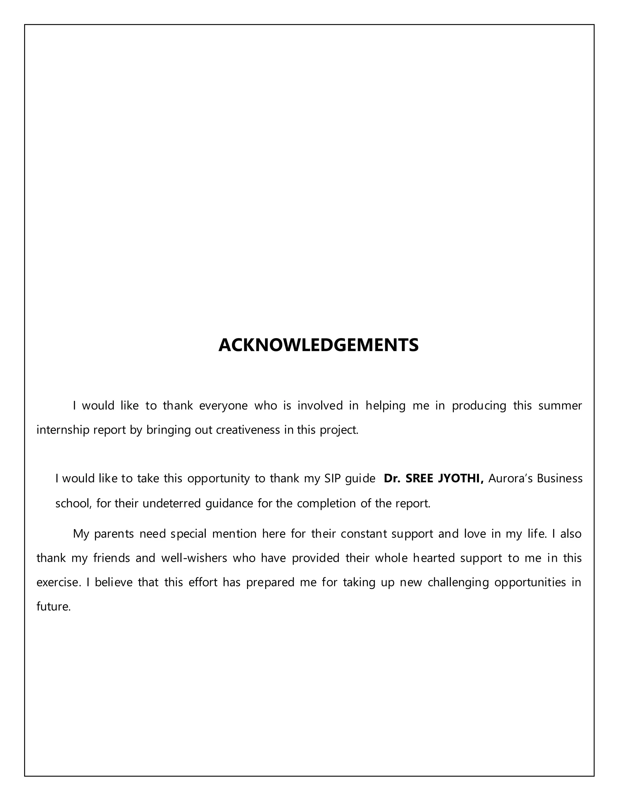 ACKNOWLEDGEMENTS
I would like to thank everyone who is involved in helping me in producing this summer
internship report by bringing out creativeness in this project.
I would like to take this opportunity to thank my SIP guide Dr. SREE JYOTHI, Aurora’s Business
school, for their undeterred guidance for the completion of the report.
My parents need special mention here for their constant support and love in my life. I also
thank my friends and well-wishers who have provided their whole hearted support to me in this
exercise. I believe that this effort has prepared me for taking up new challenging opportunities in
future.
 