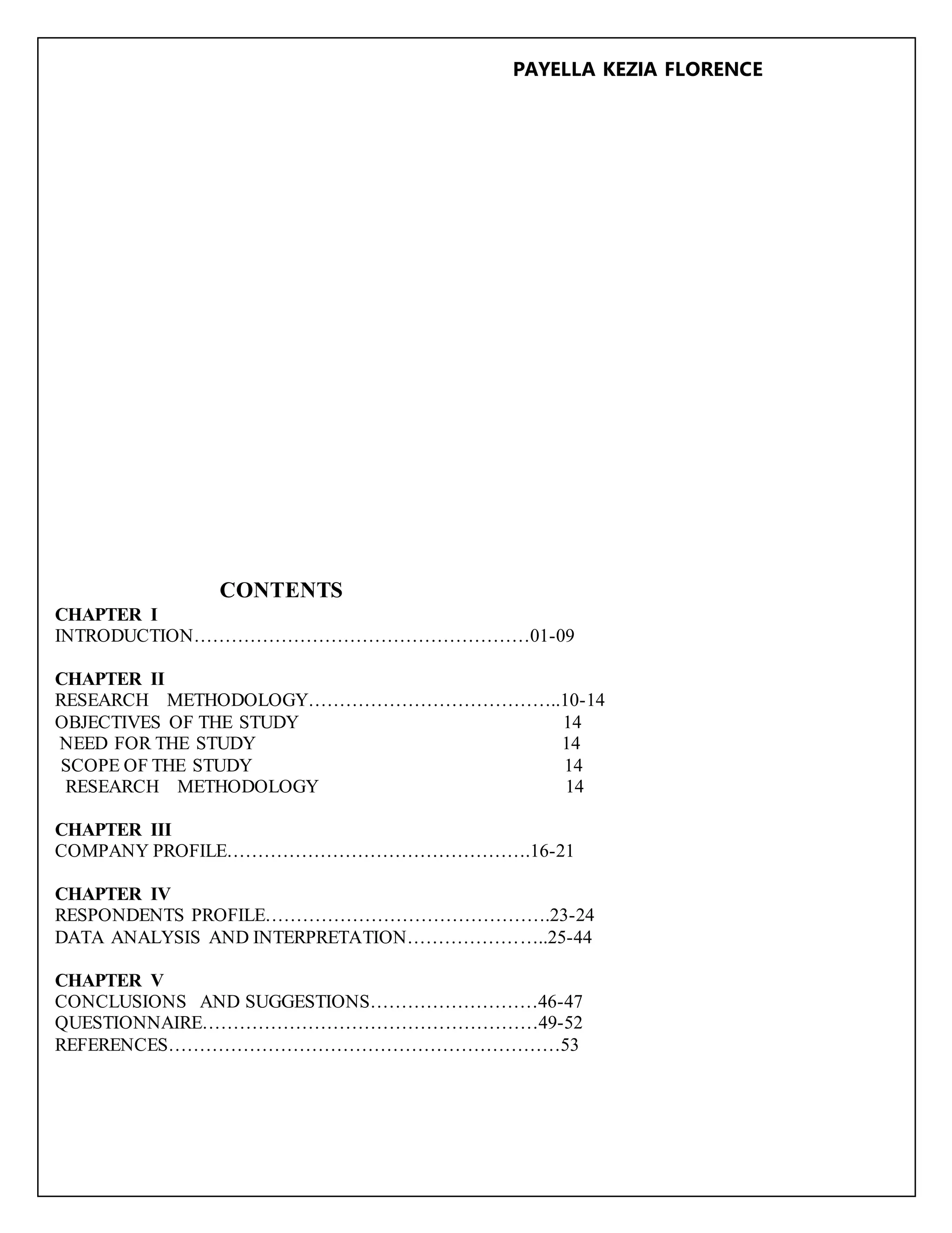 PAYELLA KEZIA FLORENCE
CONTENTS
CHAPTER I
INTRODUCTION………………………………………………01-09
CHAPTER II
RESEARCH METHODOLOGY…………………………………..10-14
OBJECTIVES OF THE STUDY 14
NEED FOR THE STUDY 14
SCOPE OF THE STUDY 14
RESEARCH METHODOLOGY 14
CHAPTER III
COMPANY PROFILE………………………………………….16-21
CHAPTER IV
RESPONDENTS PROFILE……………………………………….23-24
DATA ANALYSIS AND INTERPRETATION…………………..25-44
CHAPTER V
CONCLUSIONS AND SUGGESTIONS………………………46-47
QUESTIONNAIRE………………………………………………49-52
REFERENCES………………………………………………………53
 