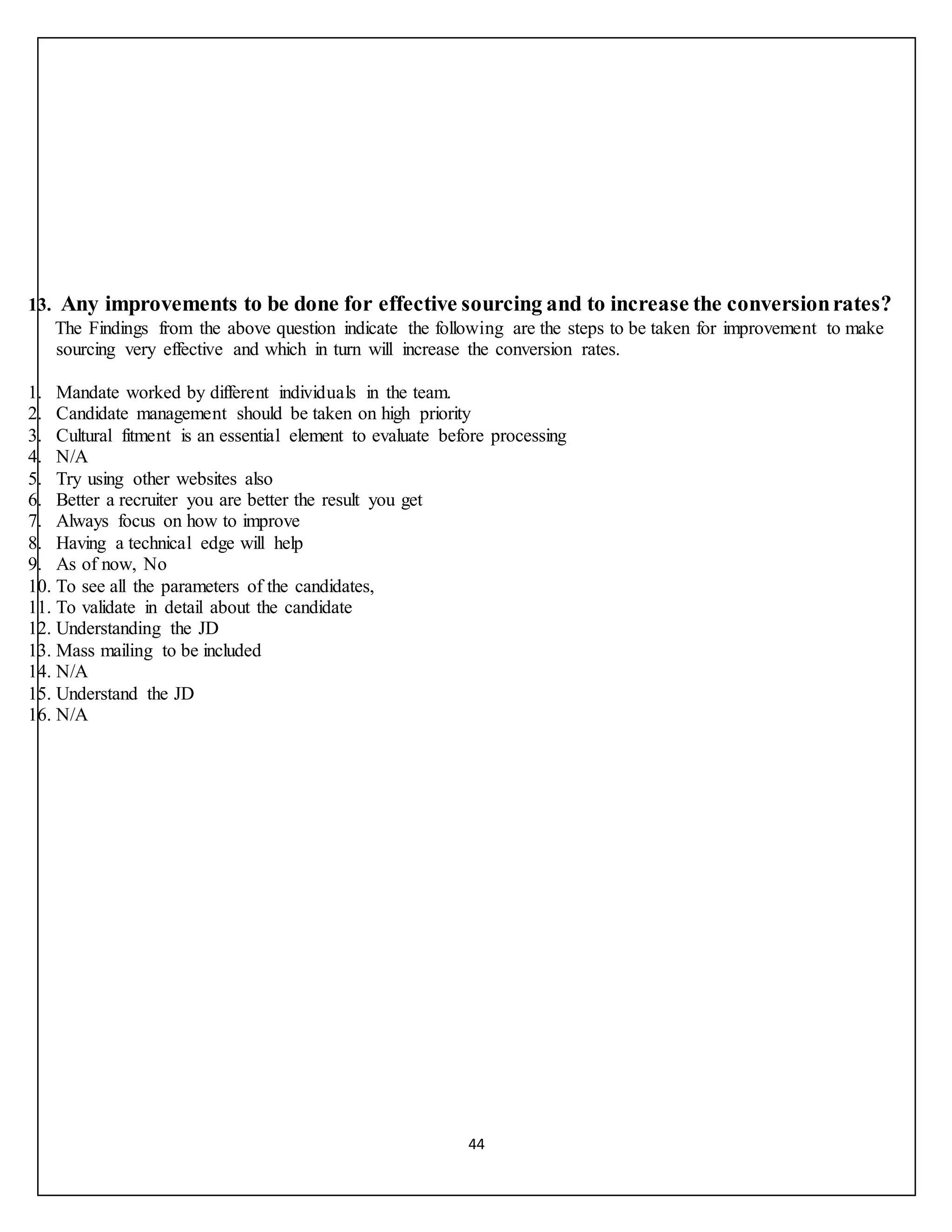 44
13. Any improvements to be done for effective sourcing and to increase the conversionrates?
The Findings from the above question indicate the following are the steps to be taken for improvement to make
sourcing very effective and which in turn will increase the conversion rates.
1. Mandate worked by different individuals in the team.
2. Candidate management should be taken on high priority
3. Cultural fitment is an essential element to evaluate before processing
4. N/A
5. Try using other websites also
6. Better a recruiter you are better the result you get
7. Always focus on how to improve
8. Having a technical edge will help
9. As of now, No
10. To see all the parameters of the candidates,
11. To validate in detail about the candidate
12. Understanding the JD
13. Mass mailing to be included
14. N/A
15. Understand the JD
16. N/A
 
