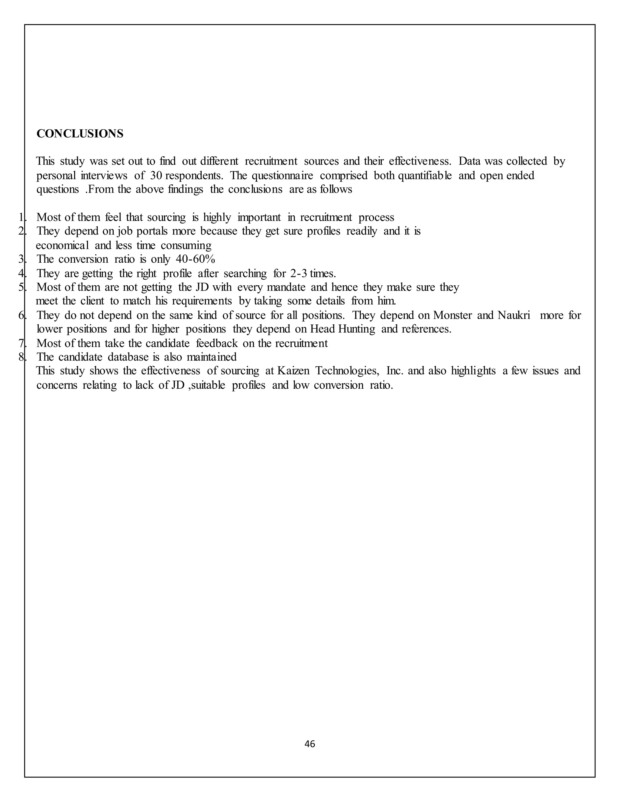 46
CONCLUSIONS
This study was set out to find out different recruitment sources and their effectiveness. Data was collected by
personal interviews of 30 respondents. The questionnaire comprised both quantifiable and open ended
questions .From the above findings the conclusions are as follows
1. Most of them feel that sourcing is highly important in recruitment process
2. They depend on job portals more because they get sure profiles readily and it is
economical and less time consuming
3. The conversion ratio is only 40-60%
4. They are getting the right profile after searching for 2-3 times.
5. Most of them are not getting the JD with every mandate and hence they make sure they
meet the client to match his requirements by taking some details from him.
6. They do not depend on the same kind of source for all positions. They depend on Monster and Naukri more for
lower positions and for higher positions they depend on Head Hunting and references.
7. Most of them take the candidate feedback on the recruitment
8. The candidate database is also maintained
This study shows the effectiveness of sourcing at Kaizen Technologies, Inc. and also highlights a few issues and
concerns relating to lack of JD ,suitable profiles and low conversion ratio.
 