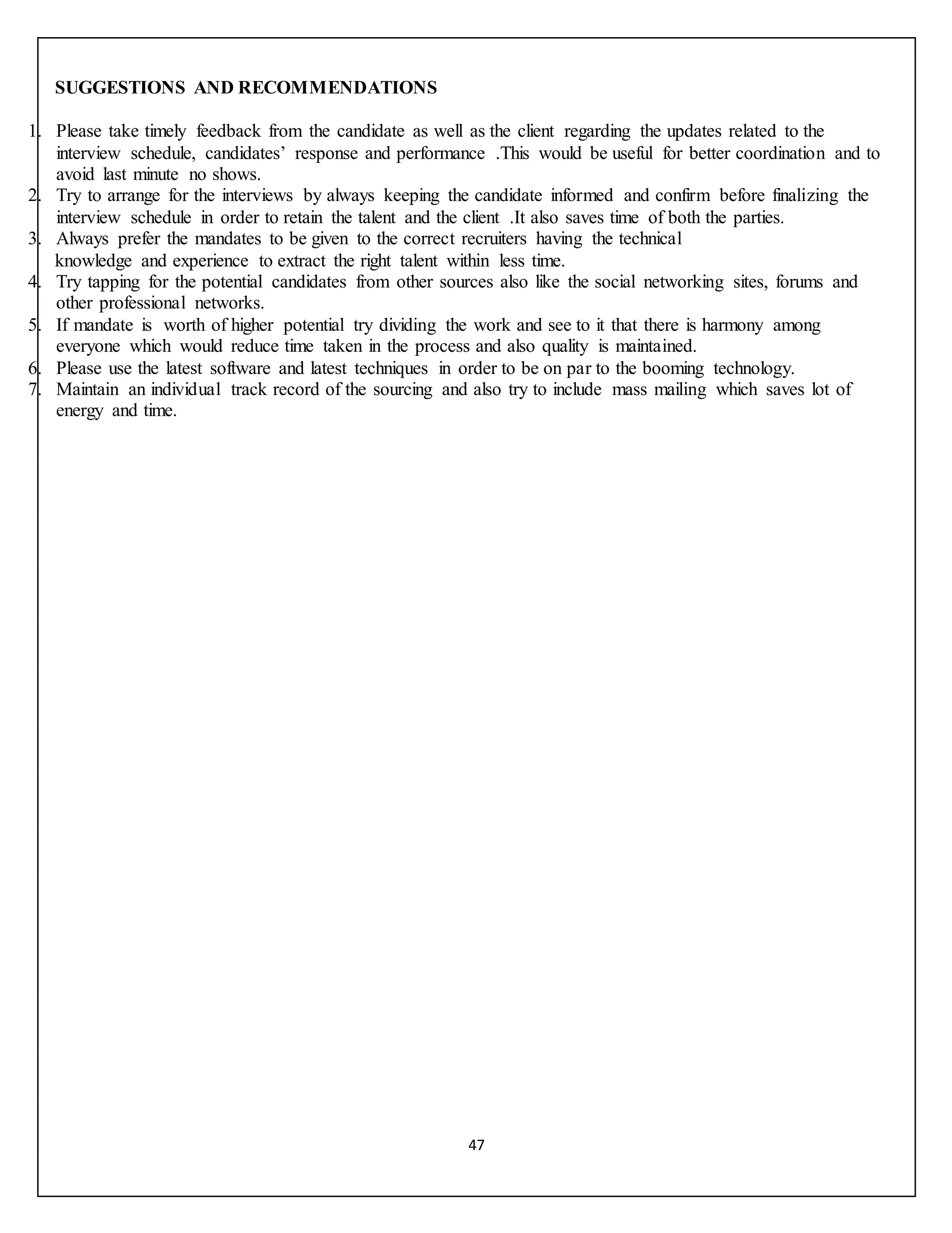 47
SUGGESTIONS AND RECOMMENDATIONS
1. Please take timely feedback from the candidate as well as the client regarding the updates related to the
interview schedule, candidates’ response and performance .This would be useful for better coordination and to
avoid last minute no shows.
2. Try to arrange for the interviews by always keeping the candidate informed and confirm before finalizing the
interview schedule in order to retain the talent and the client .It also saves time of both the parties.
3. Always prefer the mandates to be given to the correct recruiters having the technical
knowledge and experience to extract the right talent within less time.
4. Try tapping for the potential candidates from other sources also like the social networking sites, forums and
other professional networks.
5. If mandate is worth of higher potential try dividing the work and see to it that there is harmony among
everyone which would reduce time taken in the process and also quality is maintained.
6. Please use the latest software and latest techniques in order to be on par to the booming technology.
7. Maintain an individual track record of the sourcing and also try to include mass mailing which saves lot of
energy and time.
 